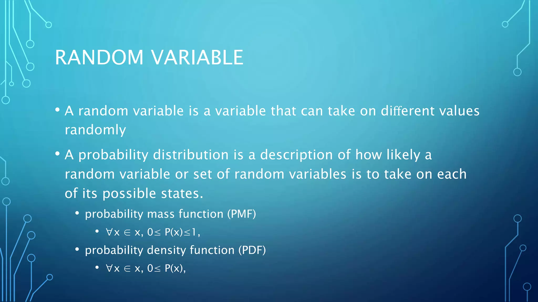 RANDOM VARIABLE
• A random variable is a variable that can take on diﬀerent values
randomly
• A probability distribution is a description of how likely a
random variable or set of random variables is to take on each
of its possible states.
• probability mass function (PMF)
• ∀x ∈ x, 0≤ P(x)≤1,
• probability density function (PDF)
• ∀x ∈ x, 0≤ P(x),
 