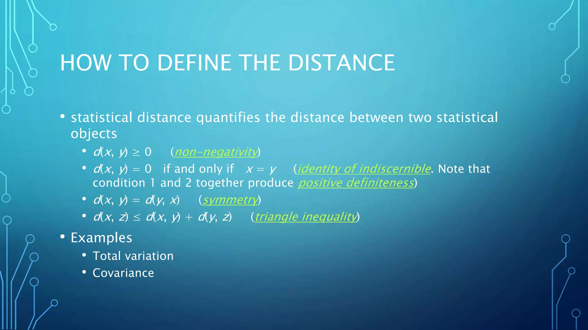 HOW TO DEFINE THE DISTANCE
• statistical distance quantifies the distance between two statistical
objects
• d(x, y) ≥ 0 (non-negativity)
• d(x, y) = 0 if and only if x = y (identity of indiscernible. Note that
condition 1 and 2 together produce positive definiteness)
• d(x, y) = d(y, x) (symmetry)
• d(x, z) ≤ d(x, y) + d(y, z) (triangle inequality)
• Examples
• Total variation
• Covariance
 