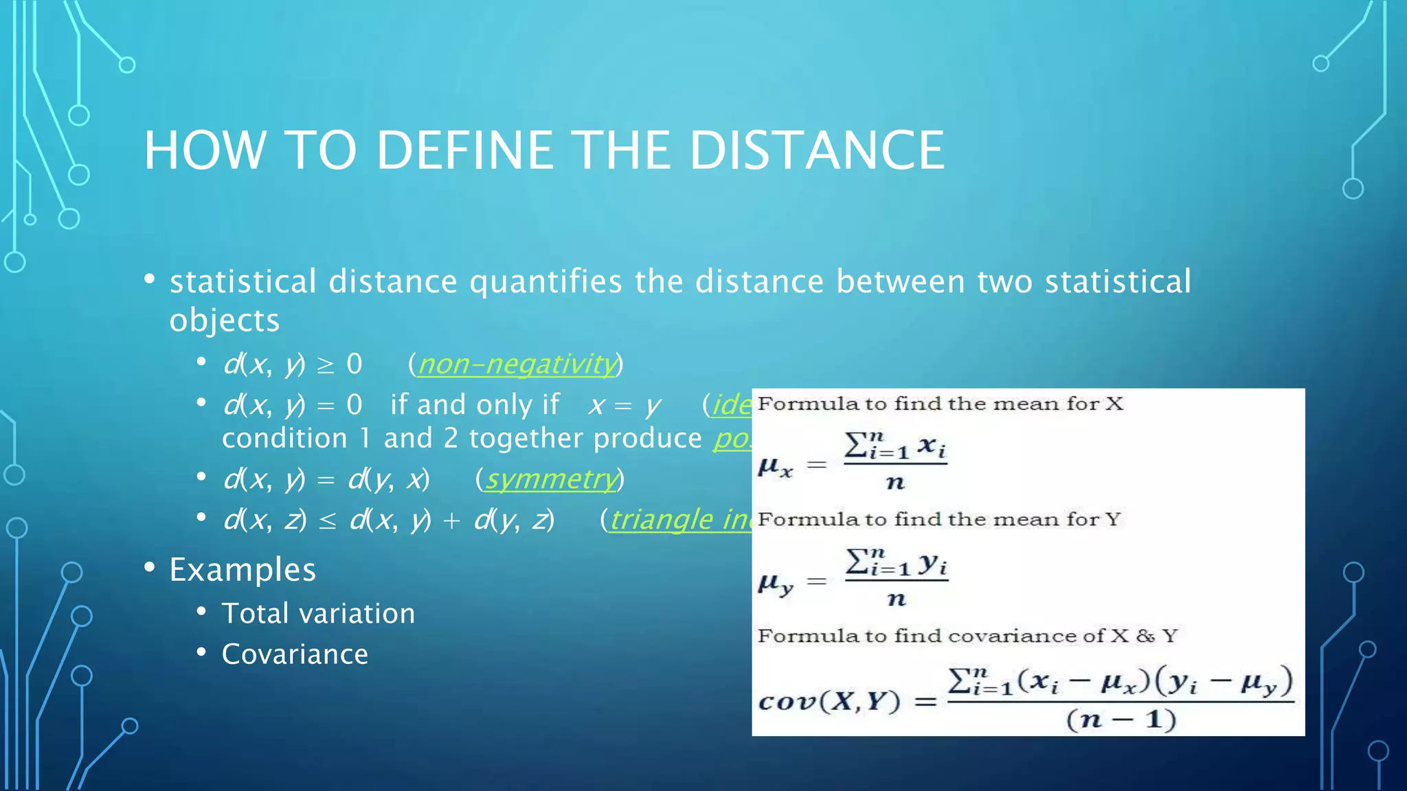 HOW TO DEFINE THE DISTANCE
• statistical distance quantifies the distance between two statistical
objects
• d(x, y) ≥ 0 (non-negativity)
• d(x, y) = 0 if and only if x = y (identity of indiscernible. Note that
condition 1 and 2 together produce positive definiteness)
• d(x, y) = d(y, x) (symmetry)
• d(x, z) ≤ d(x, y) + d(y, z) (triangle inequality)
• Examples
• Total variation
• Covariance
 