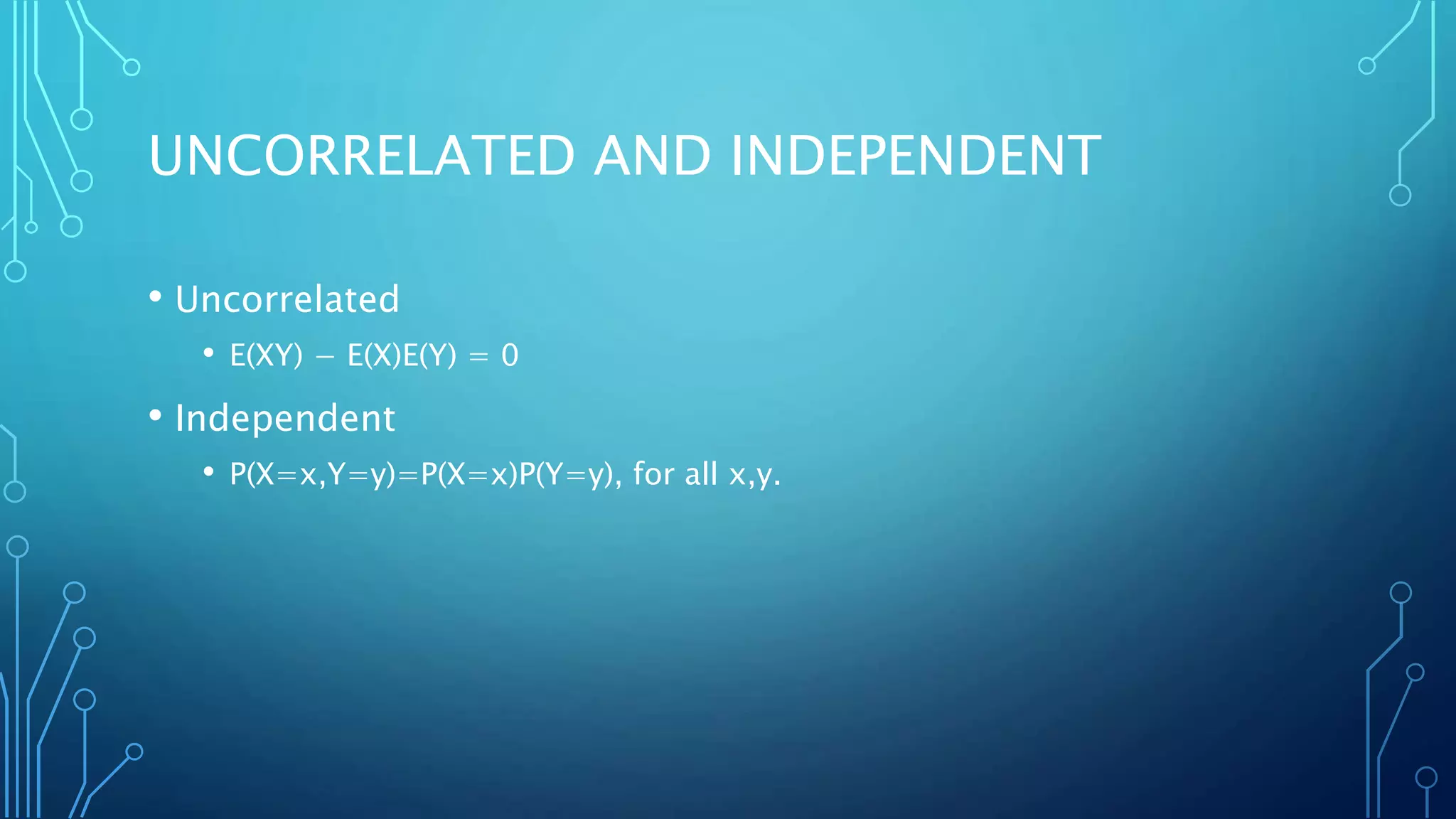 UNCORRELATED AND INDEPENDENT
• Uncorrelated
• E(XY) − E(X)E(Y) = 0
• Independent
• P(X=x,Y=y)=P(X=x)P(Y=y), for all x,y.
 