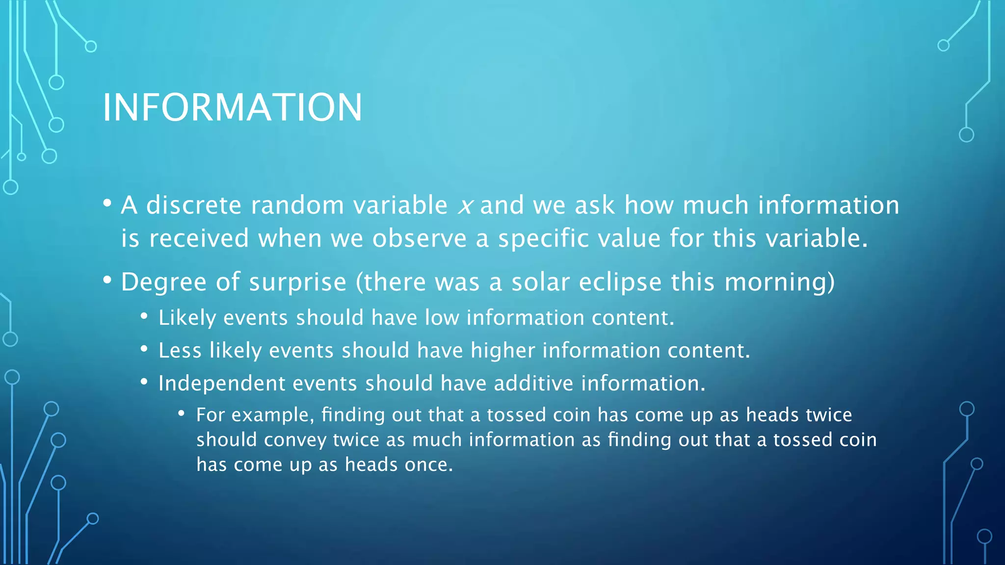 INFORMATION
• A discrete random variable x and we ask how much information
is received when we observe a specific value for this variable.
• Degree of surprise (there was a solar eclipse this morning)
• Likely events should have low information content.
• Less likely events should have higher information content.
• Independent events should have additive information.
• For example, ﬁnding out that a tossed coin has come up as heads twice
should convey twice as much information as ﬁnding out that a tossed coin
has come up as heads once.
 