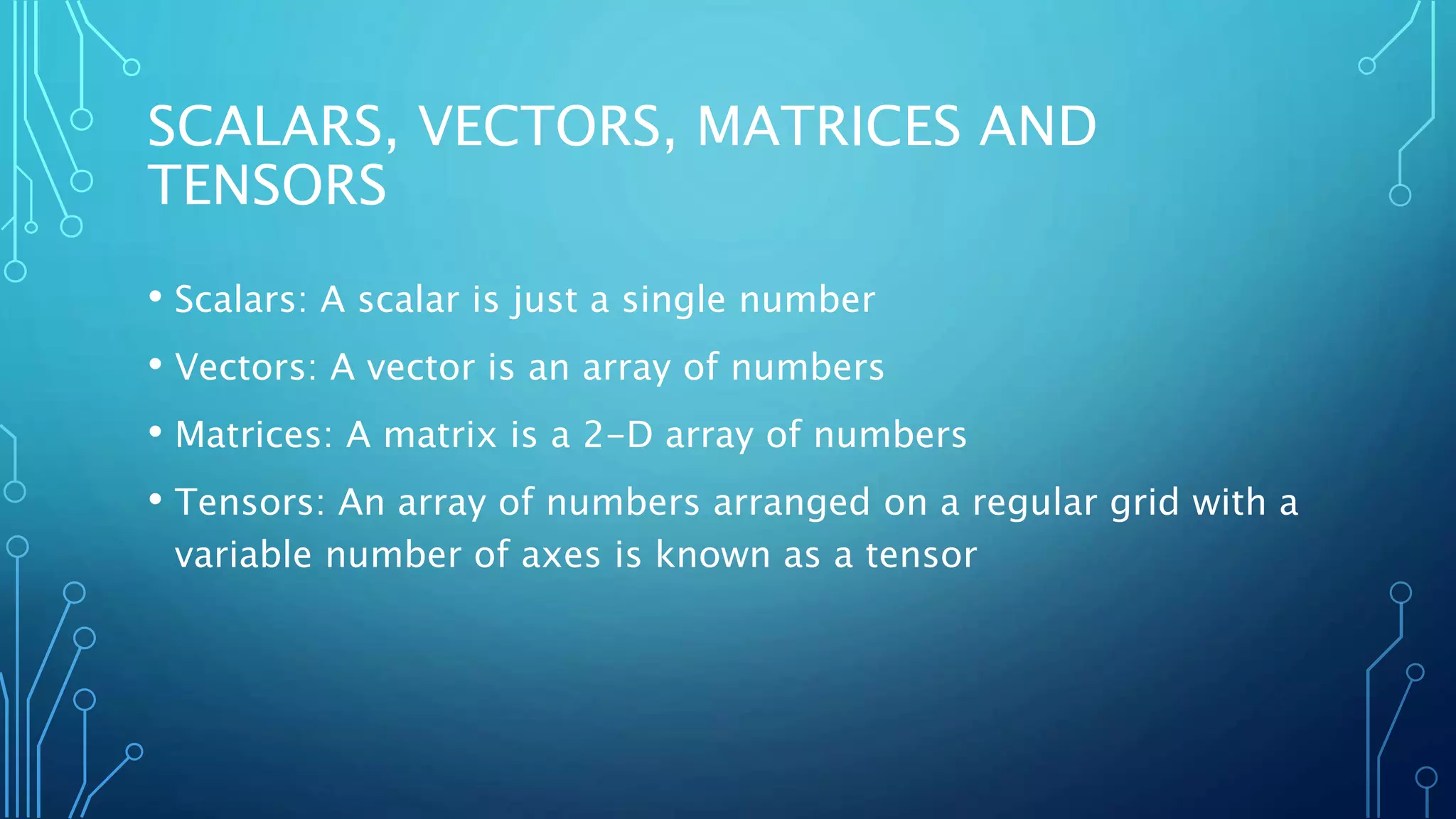 SCALARS, VECTORS, MATRICES AND
TENSORS
• Scalars: A scalar is just a single number
• Vectors: A vector is an array of numbers
• Matrices: A matrix is a 2-D array of numbers
• Tensors: An array of numbers arranged on a regular grid with a
variable number of axes is known as a tensor
 