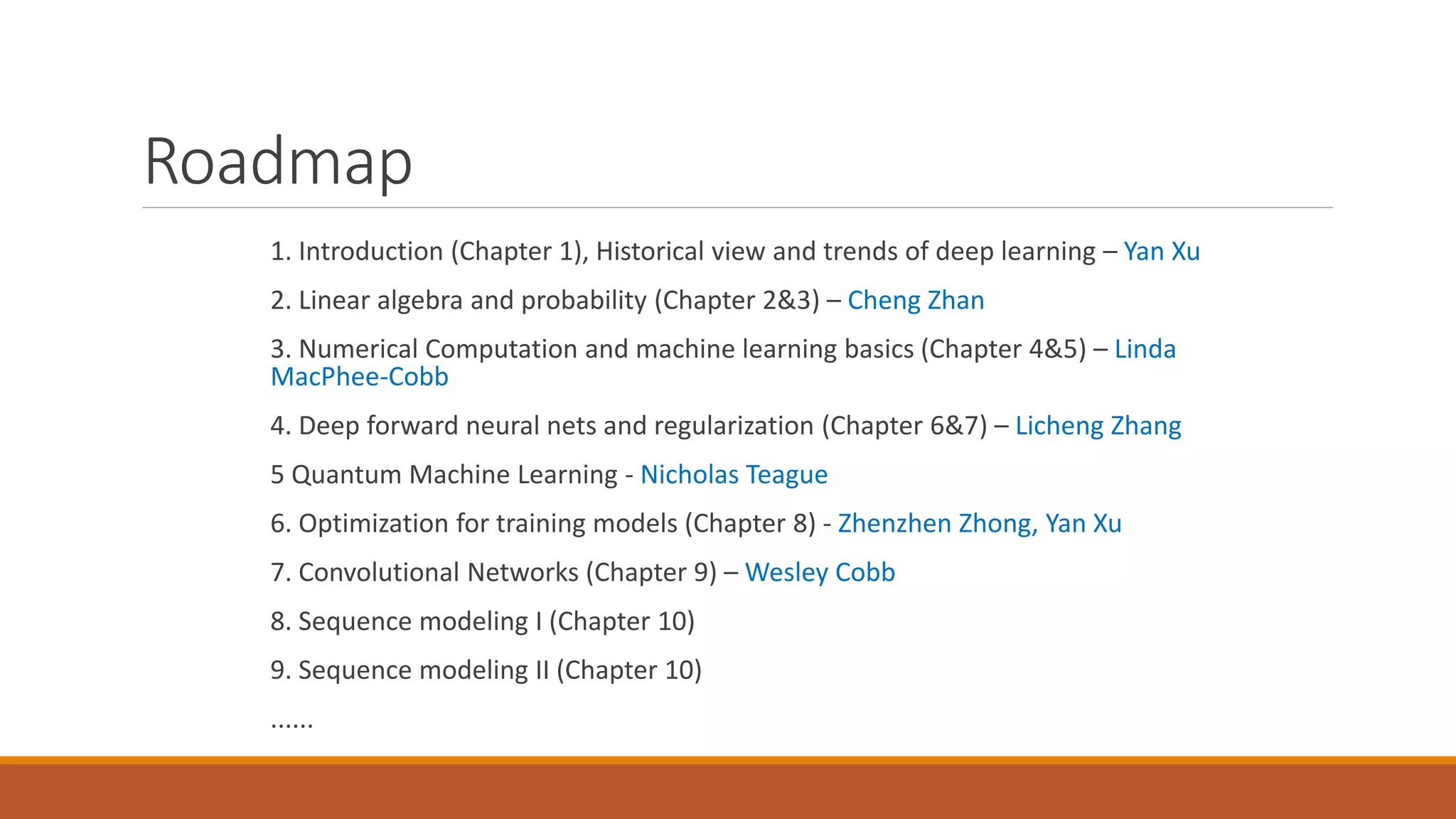Roadmap
1. Introduction (Chapter 1), Historical view and trends of deep learning – Yan Xu
2. Linear algebra and probability (Chapter 2&3) – Cheng Zhan
3. Numerical Computation and machine learning basics (Chapter 4&5) – Linda
MacPhee-Cobb
4. Deep forward neural nets and regularization (Chapter 6&7) – Licheng Zhang
5 Quantum Machine Learning - Nicholas Teague
6. Optimization for training models (Chapter 8) - Zhenzhen Zhong, Yan Xu
7. Convolutional Networks (Chapter 9) – Wesley Cobb
8. Sequence modeling I (Chapter 10)
9. Sequence modeling II (Chapter 10)
......
 