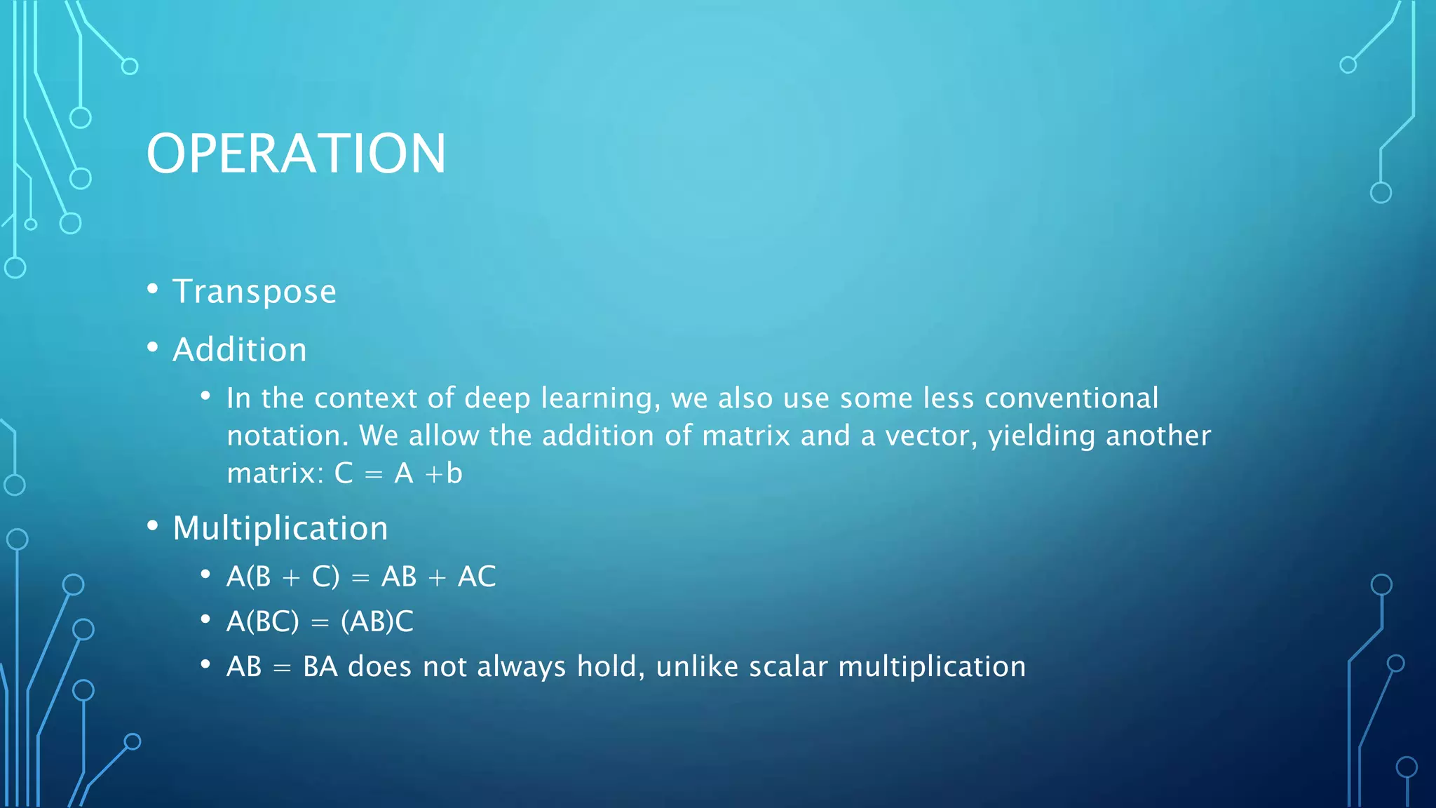 OPERATION
• Transpose
• Addition
• In the context of deep learning, we also use some less conventional
notation. We allow the addition of matrix and a vector, yielding another
matrix: C = A +b
• Multiplication
• A(B + C) = AB + AC
• A(BC) = (AB)C
• AB = BA does not always hold, unlike scalar multiplication
 