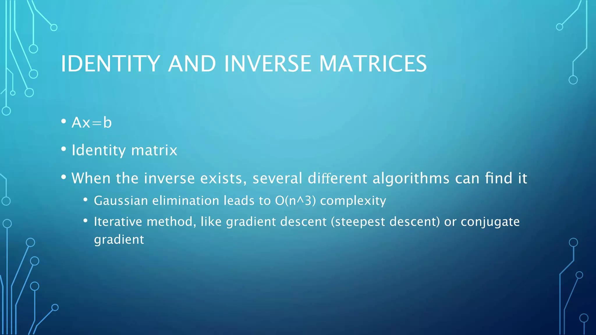 IDENTITY AND INVERSE MATRICES
• Ax=b
• Identity matrix
• When the inverse exists, several diﬀerent algorithms can ﬁnd it
• Gaussian elimination leads to O(n^3) complexity
• Iterative method, like gradient descent (steepest descent) or conjugate
gradient
 