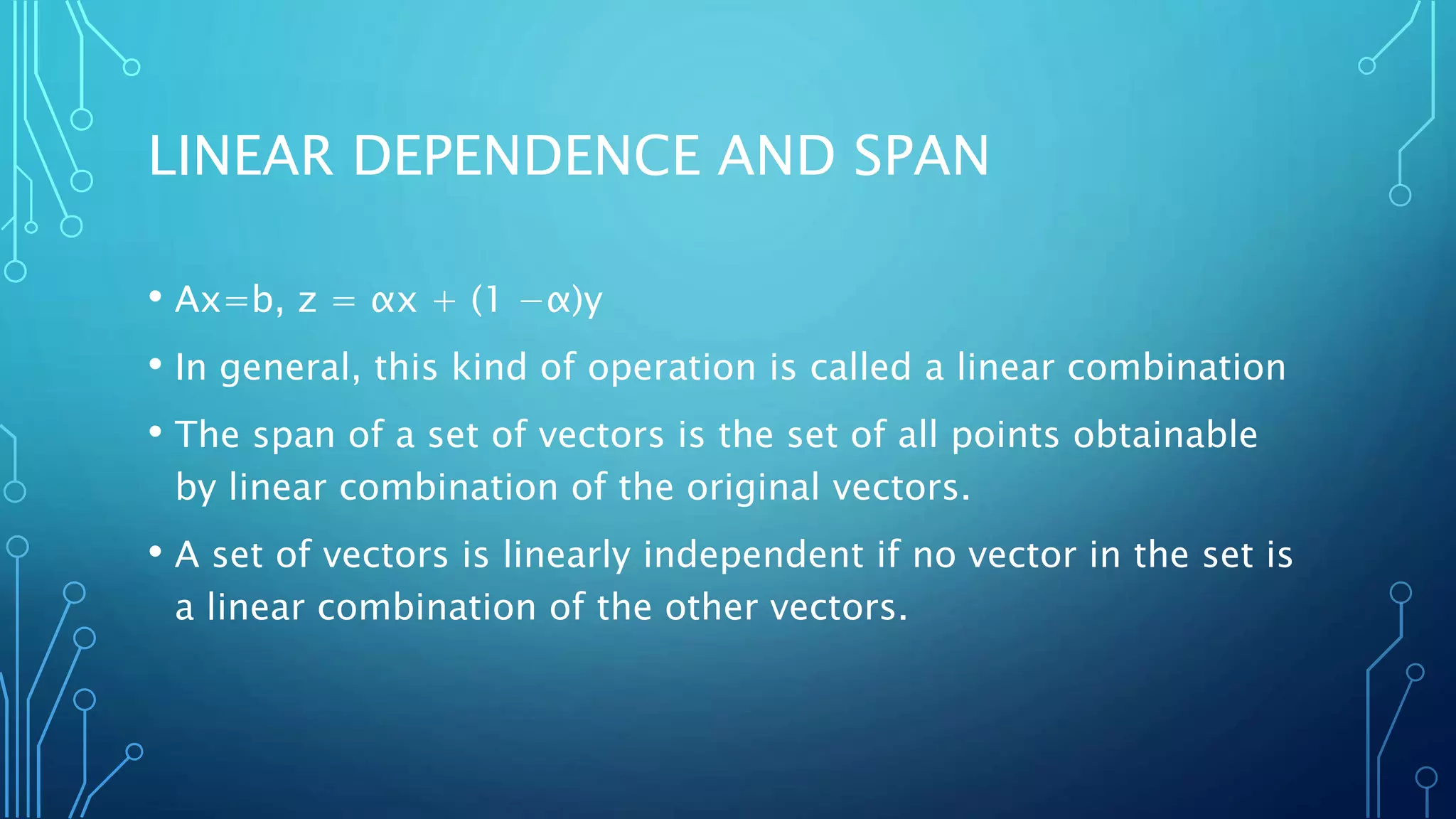 LINEAR DEPENDENCE AND SPAN
• Ax=b, z = αx + (1 −α)y
• In general, this kind of operation is called a linear combination
• The span of a set of vectors is the set of all points obtainable
by linear combination of the original vectors.
• A set of vectors is linearly independent if no vector in the set is
a linear combination of the other vectors.
 