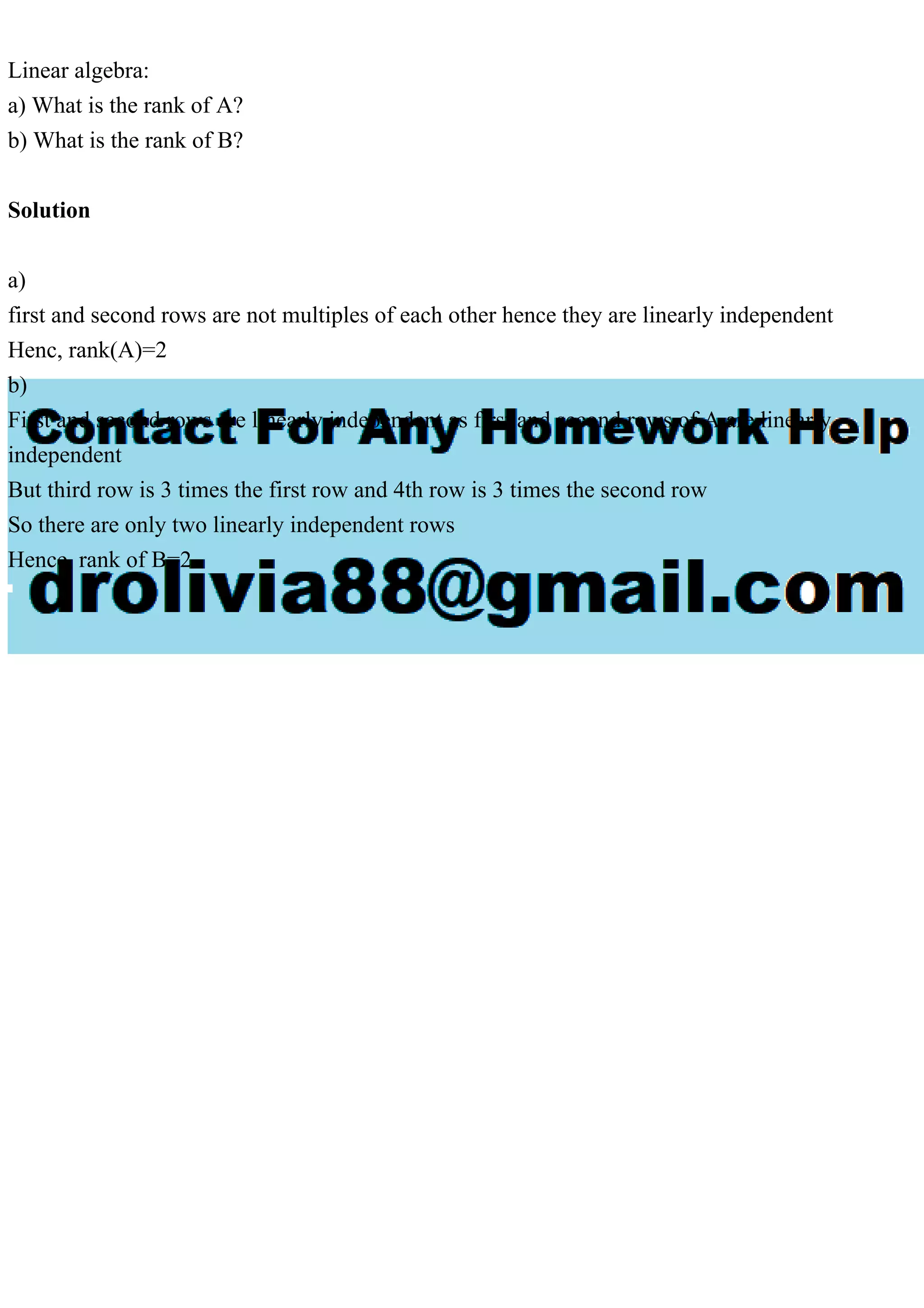 Linear algebra:
a) What is the rank of A?
b) What is the rank of B?
Solution
a)
first and second rows are not multiples of each other hence they are linearly independent
Henc, rank(A)=2
b)
First and second rows are linearly independent as first and second rows of A are linearly
independent
But third row is 3 times the first row and 4th row is 3 times the second row
So there are only two linearly independent rows
Hence, rank of B=2