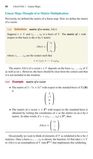 84 CHAPTER 3 Linear Maps
Linear Maps Thought of as Matrix Multiplication
Previously we deﬁned the matrix of a linear map. Now we deﬁne the matrix
of a vector.
3.62 Deﬁnition matrix of a vector, M.v/
Suppose v 2 V and v1; : : : ; vn is a basis of V. The matrix of v with
respect to this basis is the n-by-1 matrix
M.v/ D
0
B
@
c1
:::
cn
1
C
A ;
where c1; : : : ; cn are the scalars such that
v D c1v1 C C cnvn:
The matrix M.v/ of a vector v 2 V depends on the basis v1; : : : ; vn of V,
as well as on v. However, the basis should be clear from the context and thus
it is not included in the notation.
3.63 Example matrix of a vector
The matrix of 2 7x C 5x3 with respect to the standard basis of P3.R/
is 0
B
B
@
2
7
0
5
1
C
C
A :
The matrix of a vector x 2 Fn with respect to the standard basis is
obtained by writing the coordinates of x as the entries in an n-by-1
matrix. In other words, if x D .x1; : : : ; xn/ 2 Fn, then
M.x/ D
0
B
@
x1
:::
xn
1
C
A :
Occasionally we want to think of elements of V as relabeled to be n-by-1
matrices. Once a basis v1; : : : ; vn is chosen, the function M that takes v 2 V
to M.v/ is an isomorphism of V onto Fn;1 that implements this relabeling.
 