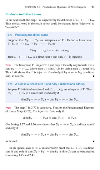SECTION 3.E Products and Quotients of Vector Spaces 93
Products and Direct Sums
In the next result, the map € is surjective by the deﬁnition of U1 C C Um.
Thus the last word in the result below could be changed from “injective” to
“invertible”.
3.77 Products and direct sums
Suppose that U1; : : : ; Um are subspaces of V. Deﬁne a linear map
€ W U1 Um ! U1 C C Um by
€.u1; : : : ; um/ D u1 C C um:
Then U1 C C Um is a direct sum if and only if € is injective.
Proof The linear map € is injective if and only if the only way to write 0 as a
sum u1 C C um, where each uj is in Uj , is by taking each uj equal to 0.
Thus 1.44 shows that € is injective if and only if U1 C C Um is a direct
sum, as desired.
3.78 A sum is a direct sum if and only if dimensions add up
Suppose V is ﬁnite-dimensional and U1; : : : ; Um are subspaces of V. Then
U1 C C Um is a direct sum if and only if
dim.U1 C C Um/ D dim U1 C C dim Um:
Proof The map € in 3.77 is surjective. Thus by the Fundamental Theorem
of Linear Maps (3.22), € is injective if and only if
dim.U1 C C Um/ D dim.U1 Um/:
Combining 3.77 and 3.76 now shows that U1 C C Um is a direct sum if
and only if
dim.U1 C C Um/ D dim U1 C C dim Um;
as desired.
In the special case m D 2, an alternative proof that U1 C U2 is a direct
sum if and only if dim.U1 C U2/ D dim U1 C dim U2 can be obtained by
combining 1.45 and 2.43.
 