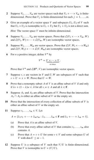 SECTION 3.E Products and Quotients of Vector Spaces 99
2 Suppose V1; : : : ; Vm are vector spaces such that V1 Vm is ﬁnite-
dimensional. Prove that Vj is ﬁnite-dimensional for each j D 1; : : : ; m.
3 Give an example of a vector space V and subspaces U1; U2 of V such
that U1 U2 is isomorphic to U1 C U2 but U1 C U2 is not a direct sum.
Hint: The vector space V must be inﬁnite-dimensional.
4 Suppose V1; : : : ; Vm are vector spaces. Prove that L.V1 Vm; W /
and L.V1; W / L.Vm; W / are isomorphic vector spaces.
5 Suppose W1; : : : ; Wm are vector spaces. Prove that L.V; W1 Wm/
and L.V; W1/ L.V; Wm/ are isomorphic vector spaces.
6 For n a positive integer, deﬁne V n by
V n
D V V„ ƒ‚ …
n times
:
Prove that V n and L.Fn; V / are isomorphic vector spaces.
7 Suppose v; x are vectors in V and U; W are subspaces of V such that
v C U D x C W. Prove that U D W.
8 Prove that a nonempty subset A of V is an afﬁne subset of V if and only
if v C .1 /w 2 A for all v; w 2 A and all 2 F.
9 Suppose A1 and A2 are afﬁne subsets of V. Prove that the intersection
A1  A2 is either an afﬁne subset of V or the empty set.
10 Prove that the intersection of every collection of afﬁne subsets of V is
either an afﬁne subset of V or the empty set.
11 Suppose v1; : : : ; vm 2 V. Let
A D f 1v1 C C mvm W 1; : : : ; m 2 F and 1 C C m D 1g:
(a) Prove that A is an afﬁne subset of V.
(b) Prove that every afﬁne subset of V that contains v1; : : : ; vm also
contains A.
(c) Prove that A D v C U for some v 2 V and some subspace U of
V with dim U Ä m 1.
12 Suppose U is a subspace of V such that V=U is ﬁnite-dimensional.
Prove that V is isomorphic to U .V=U /.
 
