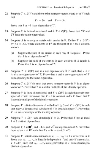 22 Suppose T 2 L.V / and there exist nonzero vectors v and w in V such
that
T v D 3w and T w D 3v:
Prove that 3 or 3 is an eigenvalue of T.
23 Suppose V is ﬁnite-dimensional and S; T 2 L.V /. Prove that ST and
TS have the same eigenvalues.
24 Suppose A is an n-by-n matrix with entries in F. Deﬁne T 2 L.Fn/
by T x D Ax, where elements of Fn are thought of as n-by-1 column
vectors.
(a) Suppose the sum of the entries in each row of A equals 1. Prove
that 1 is an eigenvalue of T.
(b) Suppose the sum of the entries in each column of A equals 1.
Prove that 1 is an eigenvalue of T.
25 Suppose T 2 L.V / and u; v are eigenvectors of T such that u C v
is also an eigenvector of T. Prove that u and v are eigenvectors of T
corresponding to the same eigenvalue.
26 Suppose T 2 L.V / is such that every nonzero vector in V is an eigen-
vector of T. Prove that T is a scalar multiple of the identity operator.
27 Suppose V is ﬁnite-dimensional and T 2 L.V / is such that every sub-
space of V with dimension dim V 1 is invariant under T. Prove that T
is a scalar multiple of the identity operator.
28 Suppose V is ﬁnite-dimensional with dim V 3 and T 2 L.V / is such
that every 2-dimensional subspace of V is invariant under T. Prove that
T is a scalar multiple of the identity operator.
29 Suppose T 2 L.V / and dim range T D k. Prove that T has at most
k C 1 distinct eigenvalues.
30 Suppose T 2 L.R3/ and 4, 5, and
p
7 are eigenvalues of T. Prove that
there exists x 2 R3 such that T x 9x D . 4; 5;
p
7/.
31 Suppose V is ﬁnite-dimensional and v1; : : : ; vm is a list of vectors in V.
Prove that v1; : : : ; vm is linearly independent if and only if there exists
T 2 L.V / such that v1; : : : ; vm are eigenvectors of T corresponding to
distinct eigenvalues.
SECTION 5.A Invariant Subspaces 100
p
2
 