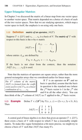 146 CHAPTER 5 Eigenvalues, Eigenvectors, and Invariant Subspaces
Upper-Triangular Matrices
In Chapter 3 we discussed the matrix of a linear map from one vector space
to another vector space. That matrix depended on a choice of a basis of each
of the two vector spaces. Now that we are studying operators, which map a
vector space to itself, the emphasis is on using only one basis.
5.22 Deﬁnition matrix of an operator, M.T /
Suppose T 2 L.V / and v1; : : : ; vn is a basis of V. The matrix of T with
respect to this basis is the n-by-n matrix
M.T / D
0
B
@
A1;1 : : : A1;n
:::
:::
An;1 : : : An;n
1
C
A
whose entries Aj;k are deﬁned by
T vk D A1;kv1 C C An;kvn:
If the basis is not clear from the context, then the notation
M T; .v1; : : : ; vn/ is used.
Note that the matrices of operators are square arrays, rather than the more
general rectangular arrays that we considered earlier for linear maps.
The kth
column of the matrix
M.T / is formed from the coefﬁ-
cients used to write T vk as a linear
combination of v1; : : : ; vn.
If T is an operator on Fn and no
basis is speciﬁed, assume that the basis
in question is the standard one (where
the j th basis vector is 1 in the jth slot
and 0 in all the other slots). You can
then think of the jth column of M.T / as T applied to the jth basis vector.
5.23 Example Deﬁne T 2 L.F3/ by T .x; y; z/ D .2xCy; 5yC3z; 8z/.
Then
M.T / D
0
@
2 1 0
0 5 3
0 0 8
1
A :
A central goal of linear algebra is to show that given an operator T 2 L.V /,
there exists a basis of V with respect to which T has a reasonably simple
matrix. To make this vague formulation a bit more precise, we might try to
choose a basis of V such that M.T / has many 0’s.
 