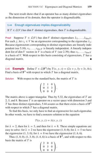 SECTION 5.C Eigenspaces and Diagonal Matrices 159
The next result shows that if an operator has as many distinct eigenvalues
as the dimension of its domain, then the operator is diagonalizable.
5.44 Enough eigenvalues implies diagonalizability
If T 2 L.V / has dim V distinct eigenvalues, then T is diagonalizable.
Proof Suppose T 2 L.V / has dim V distinct eigenvalues 1; : : : ; dim V .
For each j , let vj 2 V be an eigenvector corresponding to the eigenvalue j .
Because eigenvectors corresponding to distinct eigenvalues are linearly inde-
pendent (see 5.10), v1; : : : ; vdim V is linearly independent. A linearly indepen-
dent list of dim V vectors in V is a basis of V (see 2.39); thus v1; : : : ; vdim V
is a basis of V. With respect to this basis consisting of eigenvectors, T has a
diagonal matrix.
5.45 Example Deﬁne T 2 L.F3/ by T .x; y; z/ D .2x Cy; 5y C3z; 8z/.
Find a basis of F3 with respect to which T has a diagonal matrix.
Solution With respect to the standard basis, the matrix of T is
0
@
2 1 0
0 5 3
0 0 8
1
A :
The matrix above is upper triangular. Thus by 5.32, the eigenvalues of T are
2, 5, and 8. Because T is an operator on a vector space with dimension 3 and
T has three distinct eigenvalues, 5.44 assures us that there exists a basis of F3
with respect to which T has a diagonal matrix.
To ﬁnd this basis, we only have to ﬁnd an eigenvector for each eigenvalue.
In other words, we have to ﬁnd a nonzero solution to the equation
T .x; y; z/ D .x; y; z/
for D 2, then for D 5, and then for D 8. These simple equations are
easy to solve: for D 2 we have the eigenvector .1; 0; 0/; for D 5 we have
the eigenvector .1; 3; 0/; for D 8 we have the eigenvector .1; 6; 6/.
Thus .1; 0; 0/; .1; 3; 0/; .1; 6; 6/ is a basis of F3, and with respect to this
basis the matrix of T is 0
@
2 0 0
0 5 0
0 0 8
1
A :
 