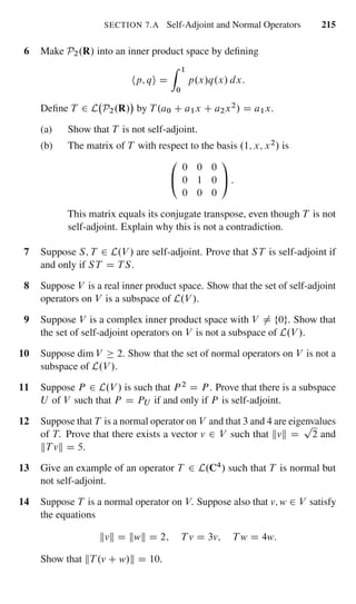 SECTION 7.A Self-Adjoint and Normal Operators 215
6 Make P2.R/ into an inner product space by deﬁning
hp; qi D
Z 1
0
p.x/q.x/ dx:
Deﬁne T 2 L P2.R/ by T .a0 C a1x C a2x2/ D a1x.
(a) Show that T is not self-adjoint.
(b) The matrix of T with respect to the basis .1; x; x2/ is
0
@
0 0 0
0 1 0
0 0 0
1
A :
This matrix equals its conjugate transpose, even though T is not
self-adjoint. Explain why this is not a contradiction.
7 Suppose S; T 2 L.V / are self-adjoint. Prove that ST is self-adjoint if
and only if ST D TS.
8 Suppose V is a real inner product space. Show that the set of self-adjoint
operators on V is a subspace of L.V /.
9 Suppose V is a complex inner product space with V ¤ f0g. Show that
the set of self-adjoint operators on V is not a subspace of L.V /.
10 Suppose dim V 2. Show that the set of normal operators on V is not a
subspace of L.V /.
11 Suppose P 2 L.V / is such that P 2 D P . Prove that there is a subspace
U of V such that P D PU if and only if P is self-adjoint.
12 Suppose that T is a normal operator on V and that 3 and 4 are eigenvalues
of T. Prove that there exists a vector v 2 V such that kvk D
p
2 and
kT vk D 5.
13 Give an example of an operator T 2 L.C4/ such that T is normal but
not self-adjoint.
14 Suppose T is a normal operator on V. Suppose also that v; w 2 V satisfy
the equations
kvk D kwk D 2; T v D 3v; T w D 4w:
Show that kT .v C w/k D 10.
 