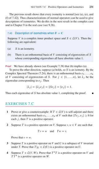 SECTION 7.C Positive Operators and Isometries 231
The previous result shows that every isometry is normal [see (a), (e), and
(f) of 7.42]. Thus characterizations of normal operators can be used to give
descriptions of isometries. We do this in the next result in the complex case
and in Chapter 9 in the real case (see 9.36).
7.43 Description of isometries when F D C
Suppose V is a complex inner product space and S 2 L.V /. Then the
following are equivalent:
(a) S is an isometry.
(b) There is an orthonormal basis of V consisting of eigenvectors of S
whose corresponding eigenvalues all have absolute value 1.
Proof We have already shown (see Example 7.38) that (b) implies (a).
To prove the other direction, suppose (a) holds, so S is an isometry. By the
Complex Spectral Theorem (7.24), there is an orthonormal basis e1; : : : ; en
of V consisting of eigenvectors of S. For j 2 f1; : : : ; ng, let j be the
eigenvalue corresponding to ej . Then
j j j D k j ej k D kSej k D kej k D 1:
Thus each eigenvalue of S has absolute value 1, completing the proof.
EXERCISES 7.C
1 Prove or give a counterexample: If T 2 L.V / is self-adjoint and there
exists an orthonormal basis e1; : : : ; en of V such that hTej ; ej i 0 for
each j , then T is a positive operator.
2 Suppose T is a positive operator on V. Suppose v; w 2 V are such that
T v D w and T w D v:
Prove that v D w.
3 Suppose T is a positive operator on V and U is a subspace of V invariant
under T. Prove that T jU 2 L.U / is a positive operator on U.
4 Suppose T 2 L.V; W /. Prove that T T is a positive operator on V and
T T is a positive operator on W.
 