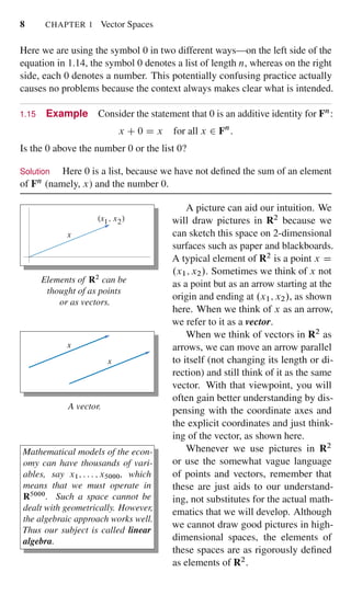 8 CHAPTER 1 Vector Spaces
Here we are using the symbol 0 in two different ways—on the left side of the
equation in 1.14, the symbol 0 denotes a list of length n, whereas on the right
side, each 0 denotes a number. This potentially confusing practice actually
causes no problems because the context always makes clear what is intended.
1.15 Example Consider the statement that 0 is an additive identity for Fn:
x C 0 D x for all x 2 Fn
:
Is the 0 above the number 0 or the list 0?
Solution Here 0 is a list, because we have not deﬁned the sum of an element
of Fn (namely, x) and the number 0.
x
x , x1 2
Elements of R2
can be
thought of as points
or as vectors.
A picture can aid our intuition. We
will draw pictures in R2 because we
can sketch this space on 2-dimensional
surfaces such as paper and blackboards.
A typical element of R2 is a point x D
.x1; x2/. Sometimes we think of x not
as a point but as an arrow starting at the
origin and ending at .x1; x2/, as shown
here. When we think of x as an arrow,
we refer to it as a vector.
x
x
A vector.
When we think of vectors in R2 as
arrows, we can move an arrow parallel
to itself (not changing its length or di-
rection) and still think of it as the same
vector. With that viewpoint, you will
often gain better understanding by dis-
pensing with the coordinate axes and
the explicit coordinates and just think-
ing of the vector, as shown here.
Mathematical models of the econ-
omy can have thousands of vari-
ables, say x1; : : : ; x5000, which
means that we must operate in
R5000
. Such a space cannot be
dealt with geometrically. However,
the algebraic approach works well.
Thus our subject is called linear
algebra.
Whenever we use pictures in R2
or use the somewhat vague language
of points and vectors, remember that
these are just aids to our understand-
ing, not substitutes for the actual math-
ematics that we will develop. Although
we cannot draw good pictures in high-
dimensional spaces, the elements of
these spaces are as rigorously deﬁned
as elements of R2.
 