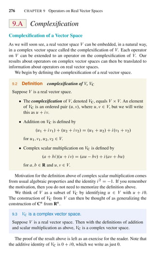 276 CHAPTER 9 Operators on Real Vector Spaces
9.A Complexiﬁcation
Complexiﬁcation of a Vector Space
As we will soon see, a real vector space V can be embedded, in a natural way,
in a complex vector space called the complexiﬁcation of V. Each operator
on V can be extended to an operator on the complexiﬁcation of V. Our
results about operators on complex vector spaces can then be translated to
information about operators on real vector spaces.
We begin by deﬁning the complexiﬁcation of a real vector space.
9.2 Deﬁnition complexiﬁcation of V, VC
Suppose V is a real vector space.
The complexiﬁcation of V, denoted VC, equals V V. An element
of VC is an ordered pair .u; v/, where u; v 2 V, but we will write
this as u C iv.
Addition on VC is deﬁned by
.u1 C iv1/ C .u2 C iv2/ D .u1 C u2/ C i.v1 C v2/
for u1; v1; u2; v2 2 V.
Complex scalar multiplication on VC is deﬁned by
.a C bi/.u C iv/ D .au bv/ C i.av C bu/
for a; b 2 R and u; v 2 V.
Motivation for the deﬁnition above of complex scalar multiplication comes
from usual algebraic properties and the identity i2 D 1. If you remember
the motivation, then you do not need to memorize the deﬁnition above.
We think of V as a subset of VC by identifying u 2 V with u C i0.
The construction of VC from V can then be thought of as generalizing the
construction of Cn from Rn.
9.3 VC is a complex vector space.
Suppose V is a real vector space. Then with the deﬁnitions of addition
and scalar multiplication as above, VC is a complex vector space.
The proof of the result above is left as an exercise for the reader. Note that
the additive identity of VC is 0 C i0, which we write as just 0.
 