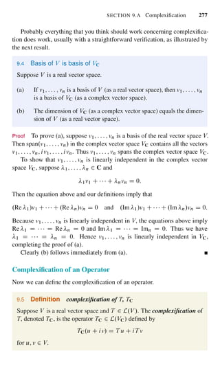 SECTION 9.A Complexiﬁcation 277
Probably everything that you think should work concerning complexiﬁca-
tion does work, usually with a straightforward veriﬁcation, as illustrated by
the next result.
9.4 Basis of V is basis of VC
Suppose V is a real vector space.
(a) If v1; : : : ; vn is a basis of V (as a real vector space), then v1; : : : ; vn
is a basis of VC (as a complex vector space).
(b) The dimension of VC (as a complex vector space) equals the dimen-
sion of V (as a real vector space).
Proof To prove (a), suppose v1; : : : ; vn is a basis of the real vector space V.
Then span.v1; : : : ; vn/ in the complex vector space VC contains all the vectors
v1; : : : ; vn; iv1; : : : ; ivn. Thus v1; : : : ; vn spans the complex vector space VC.
To show that v1; : : : ; vn is linearly independent in the complex vector
space VC, suppose 1; : : : ; n 2 C and
1v1 C C nvn D 0:
Then the equation above and our deﬁnitions imply that
.Re 1/v1 C C .Re n/vn D 0 and .Im 1/v1 C C .Im n/vn D 0:
Because v1; : : : ; vn is linearly independent in V, the equations above imply
Re 1 D D Re n D 0 and Im 1 D D Imn D 0. Thus we have
1 D D n D 0. Hence v1; : : : ; vn is linearly independent in VC,
completing the proof of (a).
Clearly (b) follows immediately from (a).
Complexiﬁcation of an Operator
Now we can deﬁne the complexiﬁcation of an operator.
9.5 Deﬁnition complexiﬁcation of T, TC
Suppose V is a real vector space and T 2 L.V /. The complexiﬁcation of
T, denoted TC, is the operator TC 2 L.VC/ deﬁned by
TC.u C iv/ D T u C iT v
for u; v 2 V.
 