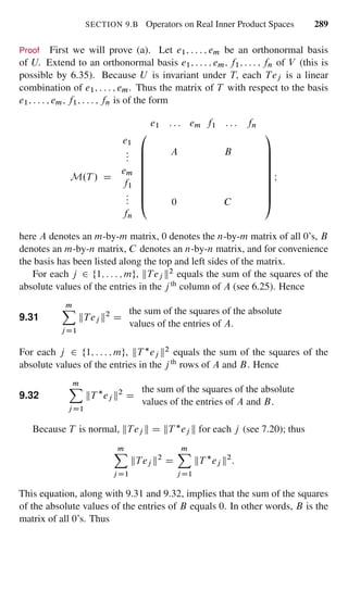SECTION 9.B Operators on Real Inner Product Spaces 289
Proof First we will prove (a). Let e1; : : : ; em be an orthonormal basis
of U. Extend to an orthonormal basis e1; : : : ; em; f1; : : : ; fn of V (this is
possible by 6.35). Because U is invariant under T, each Tej is a linear
combination of e1; : : : ; em. Thus the matrix of T with respect to the basis
e1; : : : ; em; f1; : : : ; fn is of the form
e1 : : : em f1 : : : fn
M.T / D
e1
:::
em
f1
:::
fn
0
B
B
B
B
B
B
B
B
@
A B
0 C
1
C
C
C
C
C
C
C
C
A
I
here A denotes an m-by-m matrix, 0 denotes the n-by-m matrix of all 0’s, B
denotes an m-by-n matrix, C denotes an n-by-n matrix, and for convenience
the basis has been listed along the top and left sides of the matrix.
For each j 2 f1; : : : ; mg, kTej k2 equals the sum of the squares of the
absolute values of the entries in the j th column of A (see 6.25). Hence
9.31
mX
j D1
kTej k2
D
the sum of the squares of the absolute
values of the entries of A.
For each j 2 f1; : : : ; mg, kT ej k2 equals the sum of the squares of the
absolute values of the entries in the j th rows of A and B. Hence
9.32
mX
jD1
kT ej k2
D
the sum of the squares of the absolute
values of the entries of A and B.
Because T is normal, kTej k D kT ej k for each j (see 7.20); thus
mX
j D1
kTej k2
D
mX
j D1
kT ej k2
:
This equation, along with 9.31 and 9.32, implies that the sum of the squares
of the absolute values of the entries of B equals 0. In other words, B is the
matrix of all 0’s. Thus
 