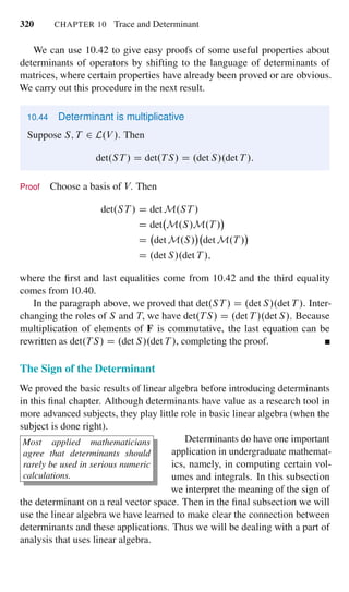 320 CHAPTER 10 Trace and Determinant
We can use 10.42 to give easy proofs of some useful properties about
determinants of operators by shifting to the language of determinants of
matrices, where certain properties have already been proved or are obvious.
We carry out this procedure in the next result.
10.44 Determinant is multiplicative
Suppose S; T 2 L.V /. Then
det.ST / D det.TS/ D .det S/.det T /:
Proof Choose a basis of V. Then
det.ST / D det M.ST /
D det M.S/M.T /
D det M.S/ det M.T /
D .det S/.det T /;
where the ﬁrst and last equalities come from 10.42 and the third equality
comes from 10.40.
In the paragraph above, we proved that det.ST / D .det S/.det T /. Inter-
changing the roles of S and T, we have det.TS/ D .det T /.det S/. Because
multiplication of elements of F is commutative, the last equation can be
rewritten as det.TS/ D .det S/.det T /, completing the proof.
The Sign of the Determinant
We proved the basic results of linear algebra before introducing determinants
in this ﬁnal chapter. Although determinants have value as a research tool in
more advanced subjects, they play little role in basic linear algebra (when the
subject is done right).
Most applied mathematicians
agree that determinants should
rarely be used in serious numeric
calculations.
Determinants do have one important
application in undergraduate mathemat-
ics, namely, in computing certain vol-
umes and integrals. In this subsection
we interpret the meaning of the sign of
the determinant on a real vector space. Then in the ﬁnal subsection we will
use the linear algebra we have learned to make clear the connection between
determinants and these applications. Thus we will be dealing with a part of
analysis that uses linear algebra.
 