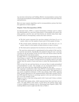 ing user-item interactions and building effective recommendation systems that
can provide personalized recommendations to users based on their past behavior
and preferences.
Here are some common algorithms used in recommendation systems that have
the application of linear algebra:
Singular Value Decomposition (SVD):
As discussed above, SVD is a matrix factorization technique used to reduce
the dimensionality of a user-item rating matrix. It decomposes the matrix into
three matrices, and the user and item factors are derived using linear alge-
bra.SVD works by decomposing a matrix into three matrices:
• The first matrix represents the user-item ratings in the form of a m x n
matrix, where m is the number of users and n is the number of items.
• The second matrix represents the user factors in the form of a m x k
matrix, where k is the number of latent factors we want to extract.
• The third matrix represents the item factors in the form of a k x n matrix.
The user-item rating matrix is approximated as the product of the user fac-
tors and the item factors. Specifically, the predicted rating for user i and item
j is given by the dot product of the i-th row of the user factors matrix and the
j-th column of the item factors matrix.
To apply SVD to a recommendation system, we start by representing the user-
item ratings as a matrix. We then apply SVD to this matrix to extract the user
and item factors. The number of latent factors k is typically chosen to be much
smaller than the number of users and items to reduce the dimensionality of the
data.
Once we have the user and item factors, we can use them to make personalized
recommendations to users. For example, we can recommend items to a user
based on the items that have high predicted ratings for that user.
One important consideration when using SVD for recommendation systems is
how to handle missing data in the user-item rating matrix. One approach is to
use matrix completion techniques to fill in the missing values before applying
SVD. Another approach is to use regularized SVD, which adds a penalty term to
the SVD objective function to encourage sparsity in the user and item factors.
Let us see the example as well
Suppose we have a user-item rating matrix with 5 users and 4 items, as shown
below in Table 1:
This matrix has missing values, which represent items that users have not yet
rated. To apply SVD to this matrix, we first fill in the missing values using
a matrix completion technique such as Alternating Least Squares (ALS). The
resulting filled-in matrix might look like this in Table 2
10
 