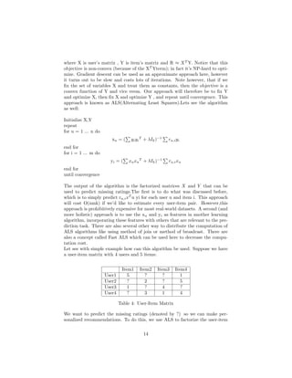 where X is user’s matrix , Y is item’s matrix and R ≈ XT
Y. Notice that this
objective is non-convex (because of the XT
Yterm); in fact it’s NP-hard to opti-
mize. Gradient descent can be used as an approximate approach here, however
it turns out to be slow and costs lots of iterations. Note however, that if we
fix the set of variables X and treat them as constants, then the objective is a
convex function of Y and vice versa. Our approach will therefore be to fix Y
and optimize X, then fix X and optimize Y , and repeat until convergence. This
approach is known as ALS(Alternating Least Squares).Lets see the algorithm
as well:
Initialize X,Y
repeat
for u = 1 ... n do
xu = (
P
yiyi
T
+ λIk)−1
P
ru,iyi
end for
for i = 1 ... m do
yi = (
P
xuxu
T
+ λIk)−1
P
ru,ixu
end for
until convergence
The output of the algorithm is the factorized matrices X and Y that can be
used to predict missing ratings.The first is to do what was discussed before,
which is to simply predict ru,ixT
u yi for each user u and item i. This approach
will cost O(nmk) if we’d like to estimate every user-item pair. However,this
approach is prohibitively expensive for most real-world datasets. A second (and
more holistic) approach is to use the xu and yi as features in another learning
algorithm, incorporating these features with others that are relevant to the pre-
diction task. There are also several other way to distribute the computation of
ALS algorithms like using method of join or method of broadcast. There are
also a concept called Fast ALS which can be used here to decrease the compu-
tation cost.
Let see with simple example how can this algorithm be used. Suppose we have
a user-item matrix with 4 users and 5 items:
Item1 Item2 Item3 Item4
User1 5 ? ? 1
User2 ? 2 ? 5
User3 1 ? 4 ?
User4 ? 3 1 4
Table 4: User-Item Matrix
We want to predict the missing ratings (denoted by ?) so we can make per-
sonalized recommendations. To do this, we use ALS to factorize the user-item
14
 