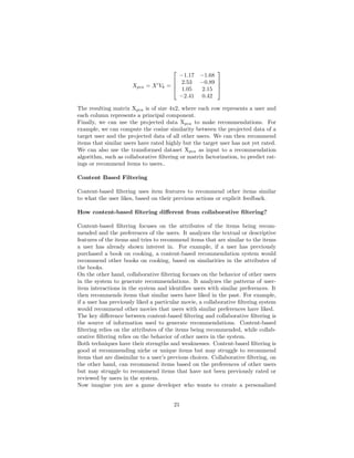 Xpca = X′
Vk =




−1.17 −1.68
2.53 −0.89
1.05 2.15
−2.41 0.42




The resulting matrix Xpca is of size 4x2, where each row represents a user and
each column represents a principal component.
Finally, we can use the projected data Xpca to make recommendations. For
example, we can compute the cosine similarity between the projected data of a
target user and the projected data of all other users. We can then recommend
items that similar users have rated highly but the target user has not yet rated.
We can also use the transformed dataset Xpca as input to a recommendation
algorithm, such as collaborative filtering or matrix factorization, to predict rat-
ings or recommend items to users..
Content Based Filtering
Content-based filtering uses item features to recommend other items similar
to what the user likes, based on their previous actions or explicit feedback.
How content-based filtering different from collaborative filtering?
Content-based filtering focuses on the attributes of the items being recom-
mended and the preferences of the users. It analyzes the textual or descriptive
features of the items and tries to recommend items that are similar to the items
a user has already shown interest in. For example, if a user has previously
purchased a book on cooking, a content-based recommendation system would
recommend other books on cooking, based on similarities in the attributes of
the books.
On the other hand, collaborative filtering focuses on the behavior of other users
in the system to generate recommendations. It analyzes the patterns of user-
item interactions in the system and identifies users with similar preferences. It
then recommends items that similar users have liked in the past. For example,
if a user has previously liked a particular movie, a collaborative filtering system
would recommend other movies that users with similar preferences have liked.
The key difference between content-based filtering and collaborative filtering is
the source of information used to generate recommendations. Content-based
filtering relies on the attributes of the items being recommended, while collab-
orative filtering relies on the behavior of other users in the system.
Both techniques have their strengths and weaknesses. Content-based filtering is
good at recommending niche or unique items but may struggle to recommend
items that are dissimilar to a user’s previous choices. Collaborative filtering, on
the other hand, can recommend items based on the preferences of other users
but may struggle to recommend items that have not been previously rated or
reviewed by users in the system.
Now imagine you are a game developer who wants to create a personalized
21
 