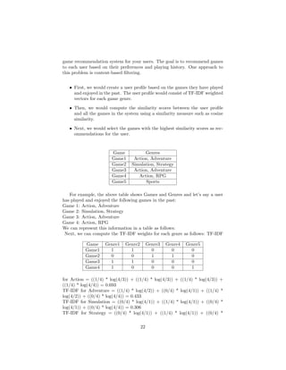 game recommendation system for your users. The goal is to recommend games
to each user based on their preferences and playing history. One approach to
this problem is content-based filtering.
• First, we would create a user profile based on the games they have played
and enjoyed in the past. The user profile would consist of TF-IDF weighted
vectors for each game genre.
• Then, we would compute the similarity scores between the user profile
and all the games in the system using a similarity measure such as cosine
similarity.
• Next, we would select the games with the highest similarity scores as rec-
ommendations for the user.
Game Genres
Game1 Action, Adventure
Game2 Simulation, Strategy
Game3 Action, Adventure
Game4 Action, RPG
Game5 Sports
For example, the above table shows Games and Genres and let’s say a user
has played and enjoyed the following games in the past:
Game 1: Action, Adventure
Game 2: Simulation, Strategy
Game 3: Action, Adventure
Game 4: Action, RPG
We can represent this information in a table as follows:
Next, we can compute the TF-IDF weights for each genre as follows: TF-IDF
Game Genre1 Genre2 Genre3 Genre4 Genre5
Game1 1 1 0 0 0
Game2 0 0 1 1 0
Game3 1 1 0 0 0
Game4 1 0 0 0 1
for Action = ((1/4) * log(4/3)) + ((1/4) * log(4/3)) + ((1/4) * log(4/3)) +
((1/4) * log(4/4)) = 0.693
TF-IDF for Adventure = ((1/4) * log(4/2)) + ((0/4) * log(4/1)) + ((1/4) *
log(4/2)) + ((0/4) * log(4/4)) = 0.433
TF-IDF for Simulation = ((0/4) * log(4/1)) + ((1/4) * log(4/1)) + ((0/4) *
log(4/1)) + ((0/4) * log(4/4)) = 0.306
TF-IDF for Strategy = ((0/4) * log(4/1)) + ((1/4) * log(4/1)) + ((0/4) *
22
 