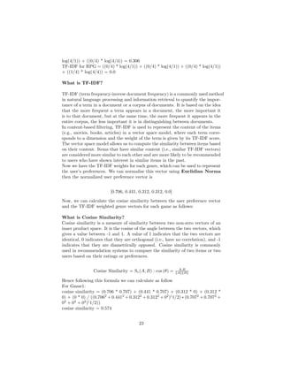 log(4/1)) + ((0/4) * log(4/4)) = 0.306
TF-IDF for RPG = ((0/4) * log(4/1)) + ((0/4) * log(4/1)) + ((0/4) * log(4/1))
+ ((1/4) * log(4/4)) = 0.0
What is TF-IDF?
TF-IDF (term frequency-inverse document frequency) is a commonly used method
in natural language processing and information retrieval to quantify the impor-
tance of a term in a document or a corpus of documents. It is based on the idea
that the more frequent a term appears in a document, the more important it
is to that document, but at the same time, the more frequent it appears in the
entire corpus, the less important it is in distinguishing between documents.
In content-based filtering, TF-IDF is used to represent the content of the items
(e.g., movies, books, articles) in a vector space model, where each term corre-
sponds to a dimension and the weight of the term is given by its TF-IDF score.
The vector space model allows us to compute the similarity between items based
on their content. Items that have similar content (i.e., similar TF-IDF vectors)
are considered more similar to each other and are more likely to be recommended
to users who have shown interest in similar items in the past.
Now we have the TF-IDF weights for each genre, which can be used to represent
the user’s preferences. We can normalise this vector using Euclidian Norma
then the normalized user preference vector is
[0.706, 0.441, 0.312, 0.312, 0.0]
Now, we can calculate the cosine similarity between the user preference vector
and the TF-IDF weighted genre vectors for each game as follows:
What is Cosine Similarity?
Cosine similarity is a measure of similarity between two non-zero vectors of an
inner product space. It is the cosine of the angle between the two vectors, which
gives a value between -1 and 1. A value of 1 indicates that the two vectors are
identical, 0 indicates that they are orthogonal (i.e., have no correlation), and -1
indicates that they are diametrically opposed. Cosine similarity is commonly
used in recommendation systems to compare the similarity of two items or two
users based on their ratings or preferences.
Cosine Similarity = Sc(A, B) : cos (θ) = A.B
∥A∥∥B∥
Hence following this formula we can calculate as follow
For Game1:
cosine similarity = (0.706 * 0.707) + (0.441 * 0.707) + (0.312 * 0) + (0.312 *
0) + (0 * 0) / ((0.7062
+ 0.4412
+ 0.3122
+ 0.3122
+ 02
)(
1/2) ∗ (0.7072
+ 0.7072
+
02
+ 02
+ 02
)(
1/2))
cosine similarity = 0.574
23
 