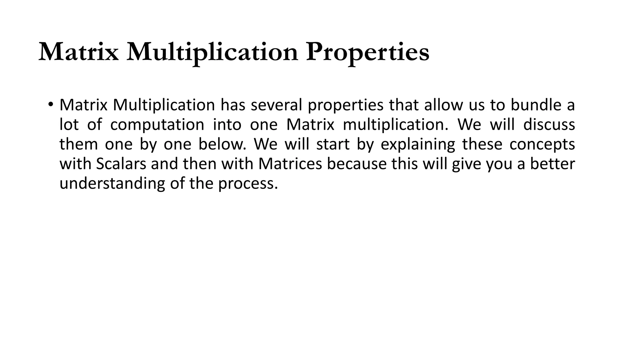 Matrix Multiplication Properties
• Matrix Multiplication has several properties that allow us to bundle a
lot of computation into one Matrix multiplication. We will discuss
them one by one below. We will start by explaining these concepts
with Scalars and then with Matrices because this will give you a better
understanding of the process.
 