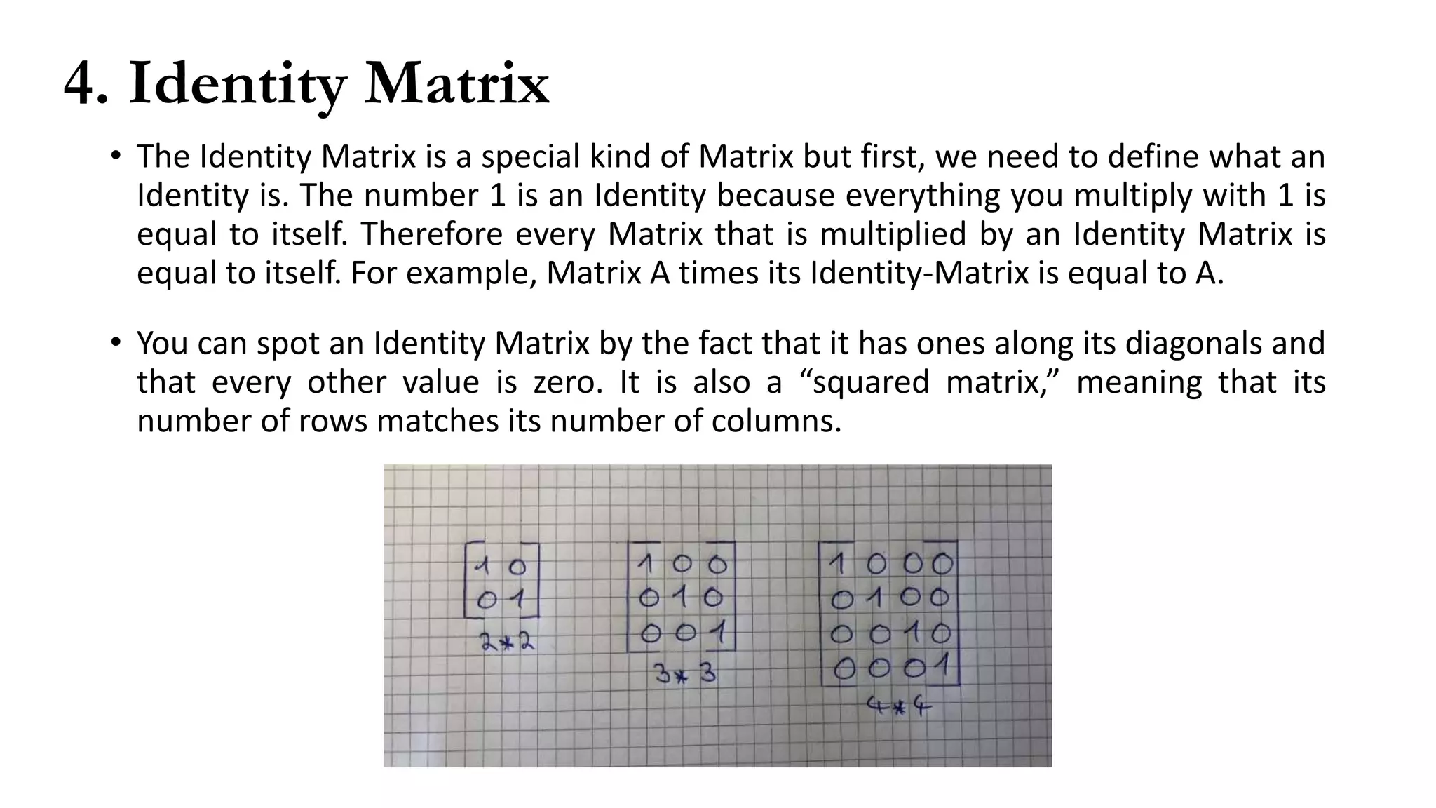4. Identity Matrix
• The Identity Matrix is a special kind of Matrix but first, we need to define what an
Identity is. The number 1 is an Identity because everything you multiply with 1 is
equal to itself. Therefore every Matrix that is multiplied by an Identity Matrix is
equal to itself. For example, Matrix A times its Identity-Matrix is equal to A.
• You can spot an Identity Matrix by the fact that it has ones along its diagonals and
that every other value is zero. It is also a “squared matrix,” meaning that its
number of rows matches its number of columns.
 