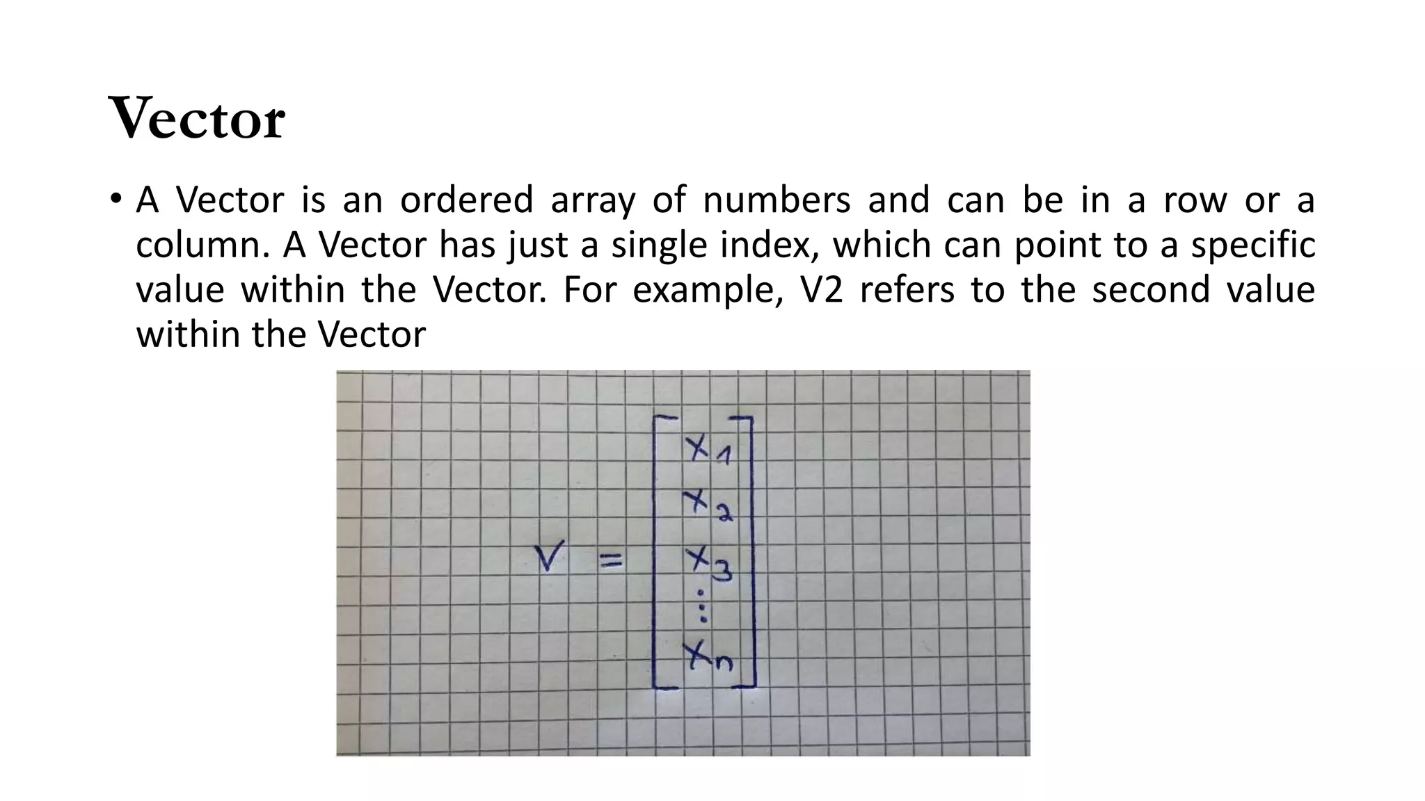 Vector
• A Vector is an ordered array of numbers and can be in a row or a
column. A Vector has just a single index, which can point to a specific
value within the Vector. For example, V2 refers to the second value
within the Vector
 