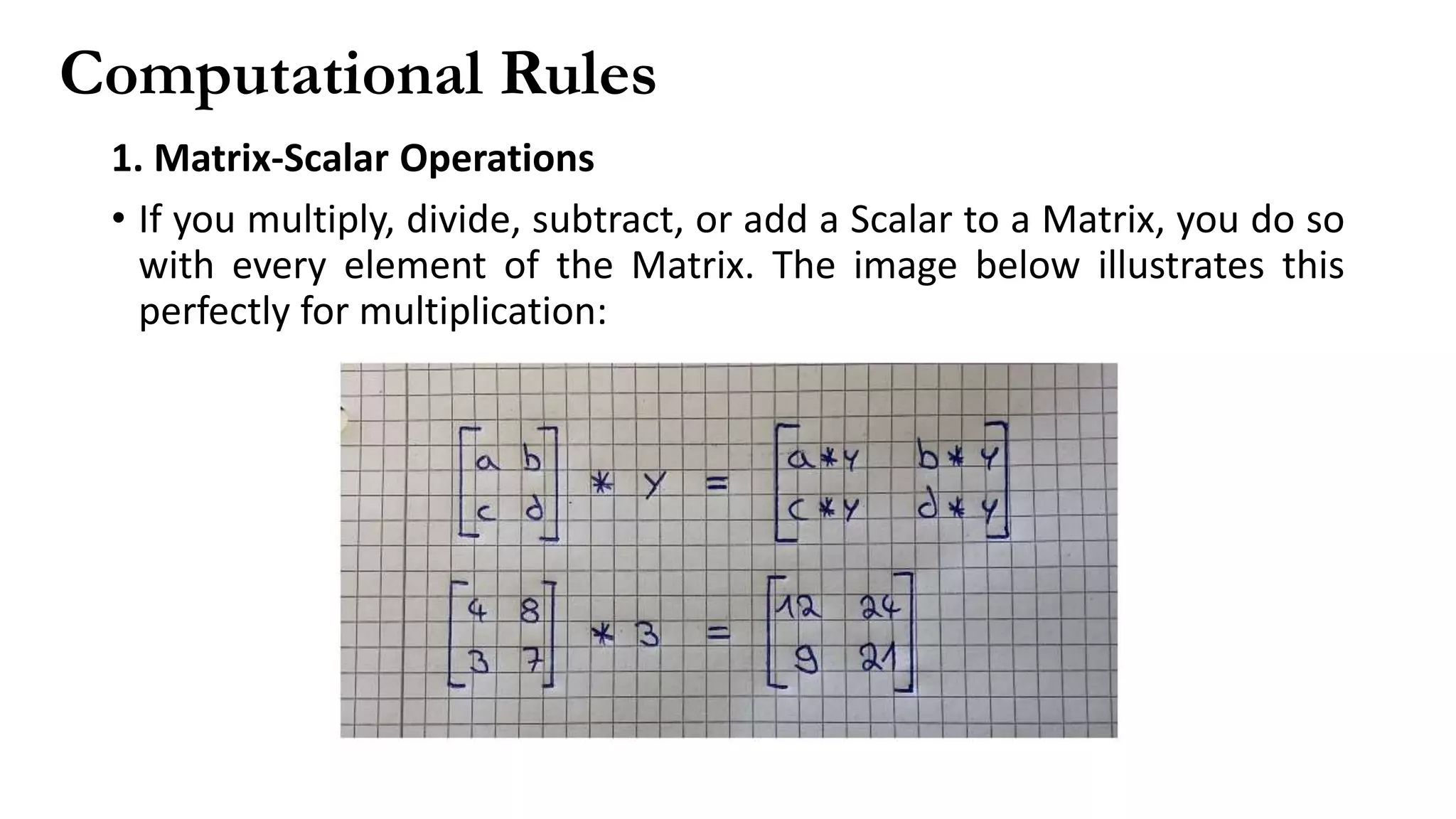 Computational Rules
1. Matrix-Scalar Operations
• If you multiply, divide, subtract, or add a Scalar to a Matrix, you do so
with every element of the Matrix. The image below illustrates this
perfectly for multiplication:
 