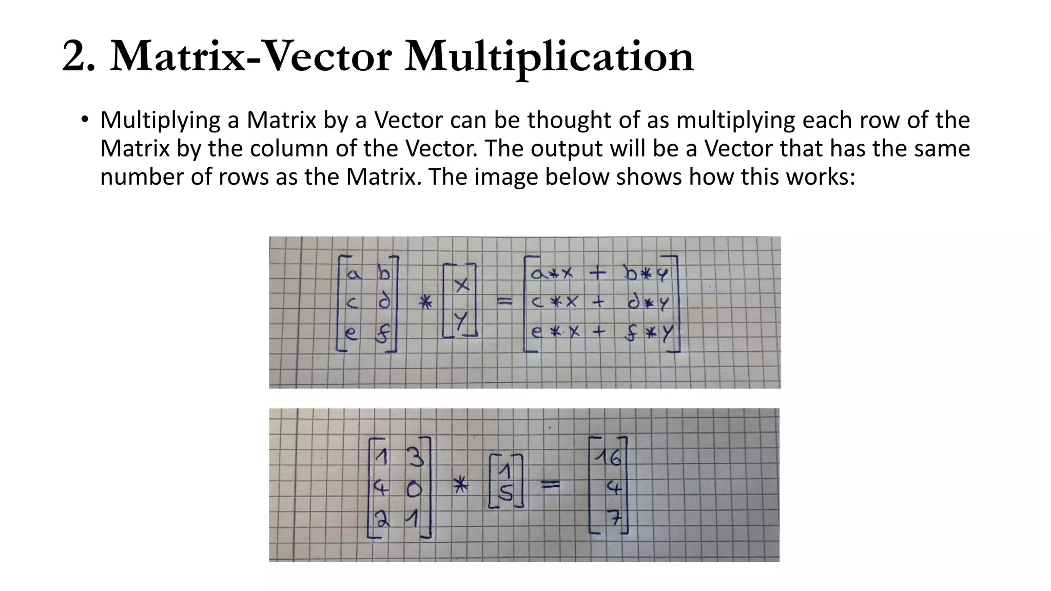2. Matrix-Vector Multiplication
• Multiplying a Matrix by a Vector can be thought of as multiplying each row of the
Matrix by the column of the Vector. The output will be a Vector that has the same
number of rows as the Matrix. The image below shows how this works:
 