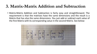 3. Matrix-Matrix Addition and Subtraction
• Matrix-Matrix Addition and Subtraction is fairly easy and straightforward. The
requirement is that the matrices have the same dimensions and the result is a
Matrix that has also the same dimensions. You just add or subtract each value of
the first Matrix with its corresponding value in the second Matrix. See below:
 