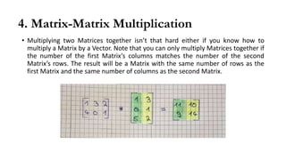 4. Matrix-Matrix Multiplication
• Multiplying two Matrices together isn’t that hard either if you know how to
multiply a Matrix by a Vector. Note that you can only multiply Matrices together if
the number of the first Matrix’s columns matches the number of the second
Matrix’s rows. The result will be a Matrix with the same number of rows as the
first Matrix and the same number of columns as the second Matrix.
 