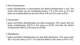 1. Not Commutative
• Scalar Multiplication is commutative but Matrix Multiplication is not. This
means that when we are multiplying Scalars, 7*3 is the same as 3*7. But
when we multiply Matrices by each other, A*B isn’t the same as B*A.
2. Associative
• Scalar and Matrix Multiplication are both associative. This means that the
Scalar multiplication 3(5*3) is the same as (3*5)3 and that the Matrix
multiplication A(B*C) is the same as (A*B)C.
3. Distributive
• Scalar and Matrix Multiplication are also both distributive. This means that
3(5 + 3) is the same as 3*5 + 3*3 and that A(B+C) is the same as A*B + A*C.
 