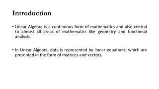Introduction
• Linear Algebra is a continuous form of mathematics and also central
to almost all areas of mathematics like geometry and functional
analysis.
• In Linear Algebra, data is represented by linear equations, which are
presented in the form of matrices and vectors.
 