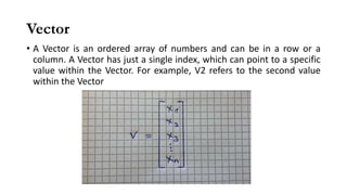 Vector
• A Vector is an ordered array of numbers and can be in a row or a
column. A Vector has just a single index, which can point to a specific
value within the Vector. For example, V2 refers to the second value
within the Vector
 
