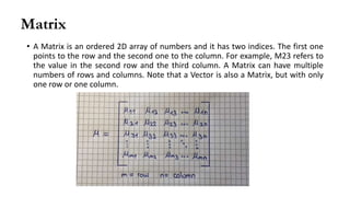 Matrix
• A Matrix is an ordered 2D array of numbers and it has two indices. The first one
points to the row and the second one to the column. For example, M23 refers to
the value in the second row and the third column. A Matrix can have multiple
numbers of rows and columns. Note that a Vector is also a Matrix, but with only
one row or one column.
 