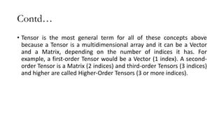 Contd…
• Tensor is the most general term for all of these concepts above
because a Tensor is a multidimensional array and it can be a Vector
and a Matrix, depending on the number of indices it has. For
example, a first-order Tensor would be a Vector (1 index). A second-
order Tensor is a Matrix (2 indices) and third-order Tensors (3 indices)
and higher are called Higher-Order Tensors (3 or more indices).
 