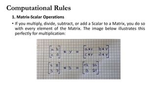 Computational Rules
1. Matrix-Scalar Operations
• If you multiply, divide, subtract, or add a Scalar to a Matrix, you do so
with every element of the Matrix. The image below illustrates this
perfectly for multiplication:
 