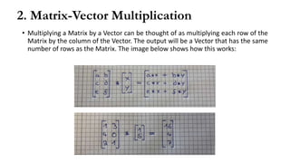 2. Matrix-Vector Multiplication
• Multiplying a Matrix by a Vector can be thought of as multiplying each row of the
Matrix by the column of the Vector. The output will be a Vector that has the same
number of rows as the Matrix. The image below shows how this works:
 