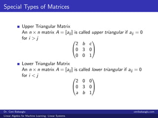 Special Types of Matrices
Upper Triangular Matrix
An n × n matrix A = [aij ] is called upper triangular if aij = 0
for i > j 

2 b c
0 3 0
0 0 1


Lower Triangular Matrix
An n × n matrix A = [aij ] is called lower triangular if aij = 0
for i < j 

2 0 0
0 3 0
a b 1


Dr. Ceni Babaoglu cenibabaoglu.com
Linear Algebra for Machine Learning: Linear Systems
 