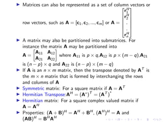 ▶ Matrices can also be represented as a set of column vectors or
row vectors, such as A = [c1, c2, ..., cm] or A =






rH
1
rH
2
.
.
rH
n






▶ A matrix may also be partitioned into submatrices. For
instance the matrix A may be partitioned into
A =

A11 A12
A21 A22

where A11 is p × q,A12 is p × (m − q),A21
is (n − p) × q and A22 is (n − p) × (m − q)
▶ If A is an n × m matrix, then the transpose denoted by AT
is
the m × n matrix that is formed by interchanging the rows
and columns of A
▶ Symmetric matrix: For a square matrix if A = AT
▶ Hermitian Transpose:AH
= (A∗
)T
= (AT
)
∗
▶ Hermitian matrix: For a square complex valued matrix if
A = AH
▶ Properties: (A + B)H = AH
+ BH
, (AH
)H = A and
(AB)H = BH
AH
 