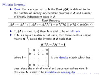Matrix Inverse
▶ Rank: For a n × m matrix A the Rank ρ(A) is defined to be
the number of linearly independent columns in A and number
of linearly independent rows in A
Rank Property
ρ(A) = ρ(AH
) ρ(A) = ρ(AAH
) = ρ(AH
A) ρ(A) ≤ min(m, n)
▶ If ρ(A) = min(m, n) then A is said to be of full rank
▶ If A is a square matrix of full rank, then there exists a unique
matrix A−1
, called the inverse of A such that
A−1
A = AA−1
= I
where I =






1 0 0 .. 0
0 1 0 .. 0
. . . .
. . . .
0 0 0 .. 1






is the identity matrix which has
ones along the main diagonal and zeros everywhere else. In
this case A is said to be invertible or nonsingular
 