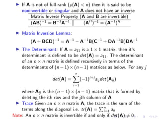 ▶ If A is not of full rank (ρ(A)  n) then it is said to be
noninvertible or singular and A does not have an inverse
Matrix Inverse Property (A and B are invertible)
(AB)−1 = B−1
A−1
(AH
)−1 = (A−1
)H
▶ Matrix Inversion Lemma:
(A + BCD)−1
= A−1
− A−1
B(C−1
+ DA−1
B)DA−1
▶ The Determinant: If A = a11 is a 1 × 1 matrix, then it’s
determinant is defined to be det(A) = a11. The determinant
of an n × n matrix is defined recursively in terms of the
determinants of (n − 1) × (n − 1) matrices as below. For any j
det(A) =
n
X
i=1
(−1)i+j
aij det(Aij )
where Aij is the (n − 1) × (n − 1) matrix that is formed by
deleting the ith row and the jth column of A
▶ Trace Given an n × n matrix A, the trace is the sum of the
terms along the diagonal i.e. tr(A) =
Pn
i=1 aii
Note: An n × n matrix is invertible if and only if det(A) ̸= 0
 