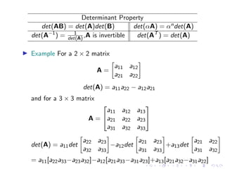 Determinant Property
det(AB) = det(A)det(B) det(αA) = αndet(A)
det(A−1
) = 1
det(A),A is invertible det(AT
) = det(A)
▶ Example For a 2 × 2 matrix
A =

a11 a12
a21 a22

det(A) = a11a22 − a12a21
and for a 3 × 3 matrix
A =


a11 a12 a13
a21 a22 a23
a31 a32 a33


det(A) = a11det

a22 a23
a32 a33

−a12det

a21 a23
a31 a33

+a13det

a21 a22
a31 a32

= a11[a22a33−a23a32]−a12[a21a33−a31a23]+a13[a21a32−a31a22]
 