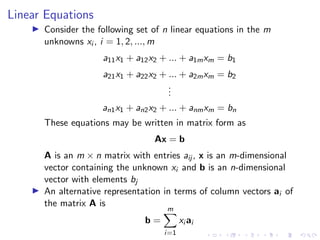 Linear Equations
▶ Consider the following set of n linear equations in the m
unknowns xi , i = 1, 2, ..., m
a11x1 + a12x2 + ... + a1mxm = b1
a21x1 + a22x2 + ... + a2mxm = b2
.
.
.
an1x1 + an2x2 + ... + anmxm = bn
These equations may be written in matrix form as
Ax = b
A is an m × n matrix with entries aij , x is an m-dimensional
vector containing the unknown xi and b is an n-dimensional
vector with elements bj
▶ An alternative representation in terms of column vectors ai of
the matrix A is
b =
m
X
i=1
xi ai
 