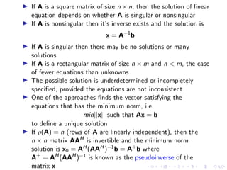▶ If A is a square matrix of size n × n, then the solution of linear
equation depends on whether A is singular or nonsingular
▶ If A is nonsingular then it’s inverse exists and the solution is
x = A−1
b
▶ If A is singular then there may be no solutions or many
solutions
▶ If A is a rectangular matrix of size n × m and n  m, the case
of fewer equations than unknowns
▶ The possible solution is underdetermined or incompletely
specified, provided the equations are not inconsistent
▶ One of the approaches finds the vector satisfying the
equations that has the minimum norm, i.e.
min||x|| such that Ax = b
to define a unique solution
▶ If ρ(A) = n (rows of A are linearly independent), then the
n × n matrix AAH
is invertible and the minimum norm
solution is x0 = AH
(AAH
)−1b = A+
b where
A+
= AH
(AAH
)−1 is known as the pseudoinverse of the
matrix x
 
